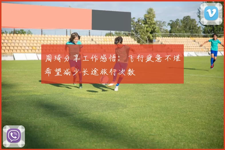 周琦分享工作感悟：飞行疲惫不堪希望减少长途旅行次数