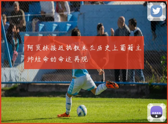 阿莫林接近执教米兰历史上葡籍主帅短命的命运再现