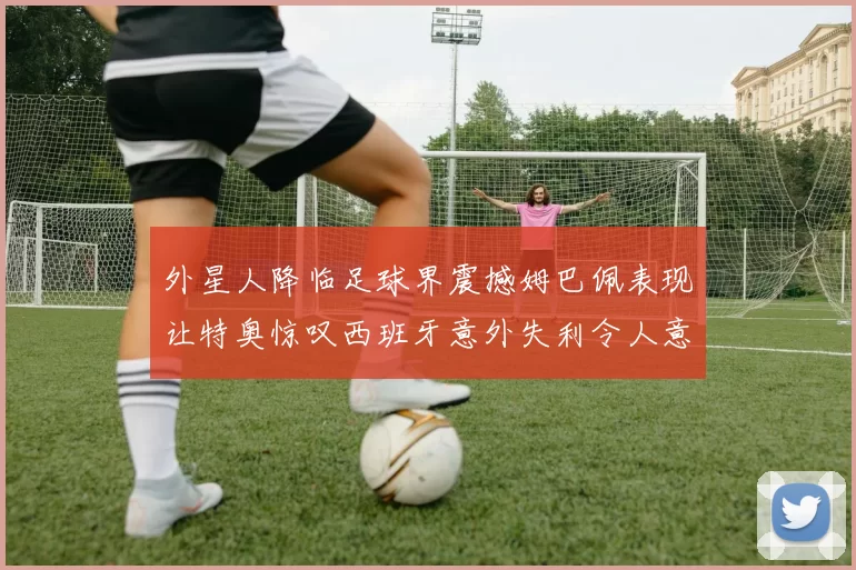 外星人降临足球界震撼姆巴佩表现让特奥惊叹西班牙意外失利令人意外