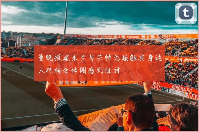 曼晚报道米兰与芒特无接触其身边人对转会传闻感到惊讶