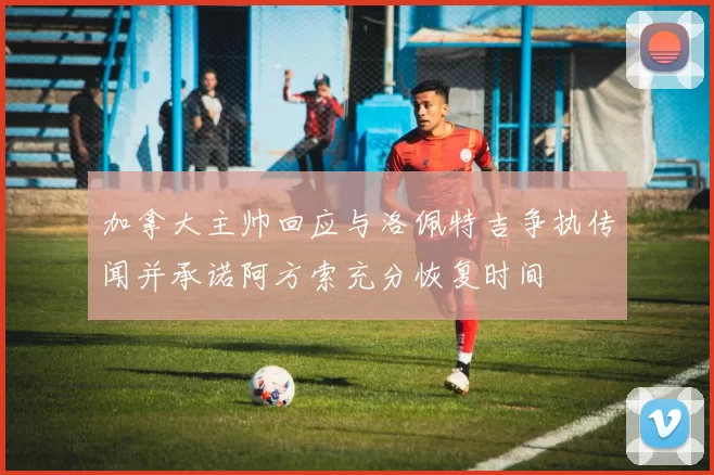 加拿大主帅回应与洛佩特吉争执传闻并承诺阿方索充分恢复时间
