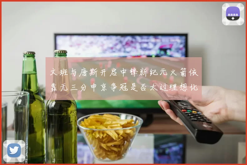 文班与唐斯开启中锋新纪元火箭依靠无三分申京争冠是否太过理想化