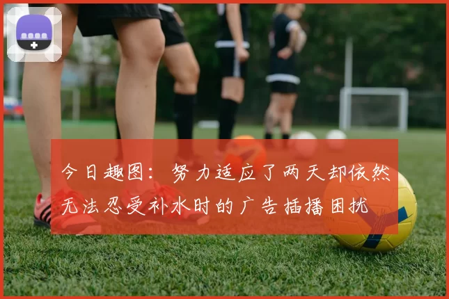 今日趣图：努力适应了两天却依然无法忍受补水时的广告插播困扰
