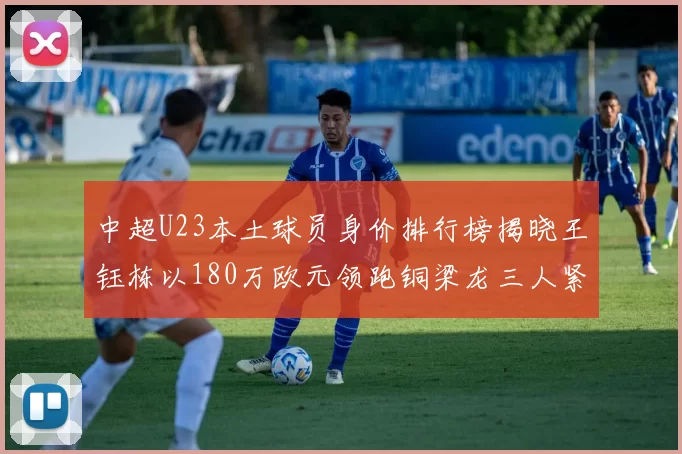 中超U23本土球员身价排行榜揭晓王钰栋以180万欧元领跑铜梁龙三人紧随其后