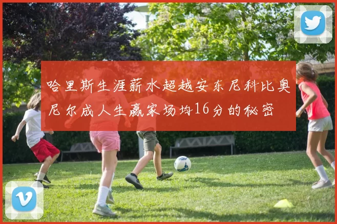 哈里斯生涯薪水超越安东尼科比奥尼尔成人生赢家场均16分的秘密